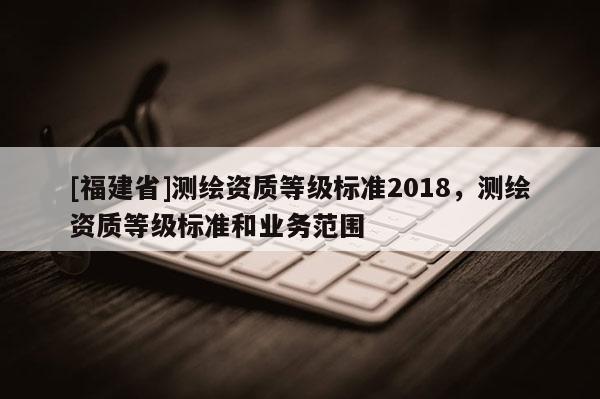 [福建省]测绘资质等级标准2018，测绘资质等级标准和业务范围