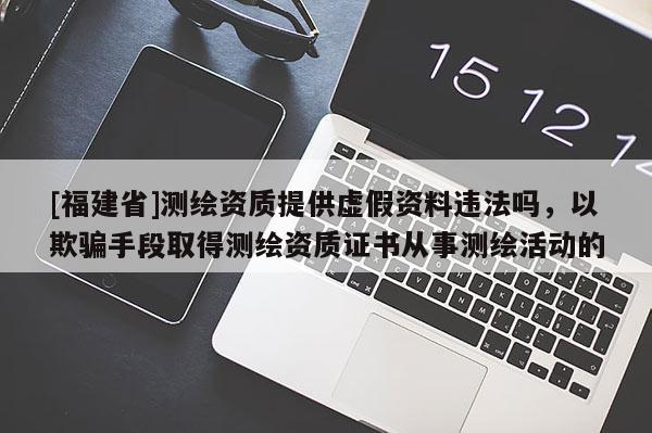 [福建省]测绘资质提供虚假资料违法吗，以欺骗手段取得测绘资质证书从事测绘活动的