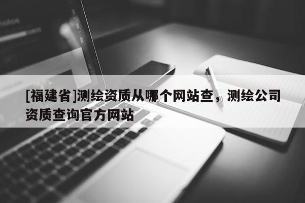[福建省]测绘资质从哪个网站查，测绘公司资质查询官方网站
