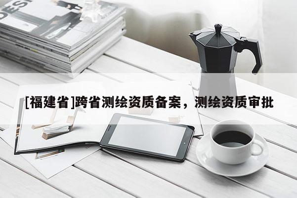 [福建省]跨省测绘资质备案，测绘资质审批