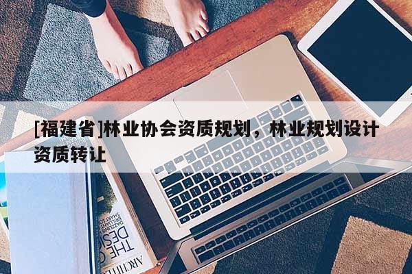 [福建省]林业协会资质规划，林业规划设计资质转让