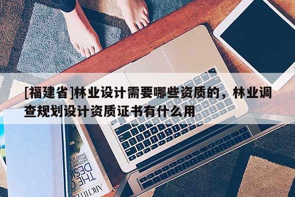 [福建省]林业设计需要哪些资质的，林业调查规划设计资质证书有什么用
