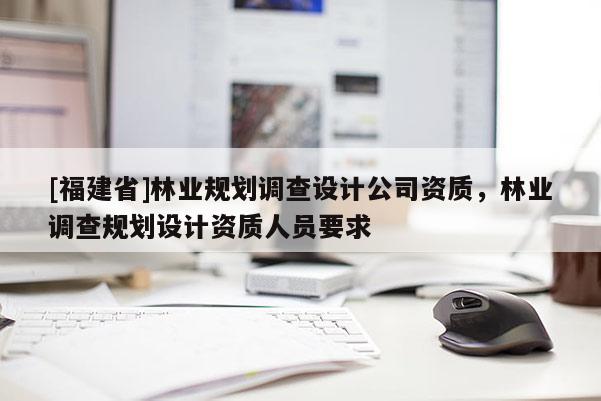 [福建省]林业规划调查设计公司资质，林业调查规划设计资质人员要求