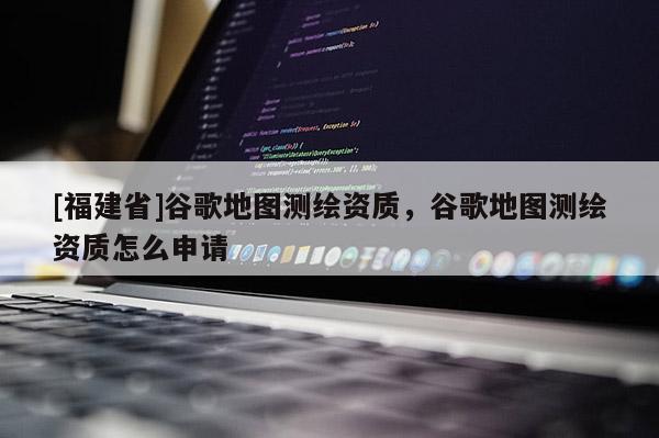 [福建省]谷歌地图测绘资质，谷歌地图测绘资质怎么申请
