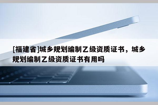 [福建省]城乡规划编制乙级资质证书，城乡规划编制乙级资质证书有用吗