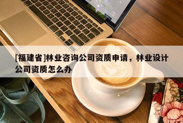 [福建省]林业咨询公司资质申请，林业设计公司资质怎么办