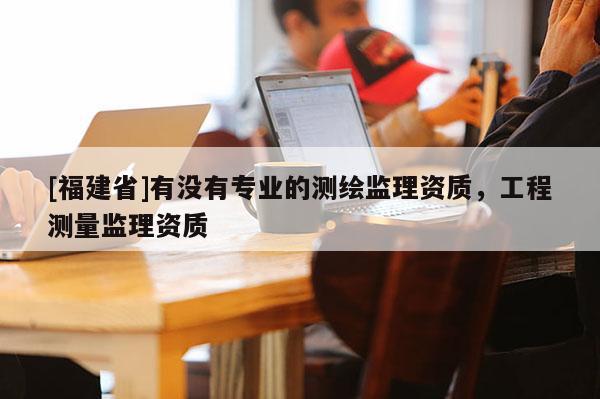 [福建省]有没有专业的测绘监理资质，工程测量监理资质