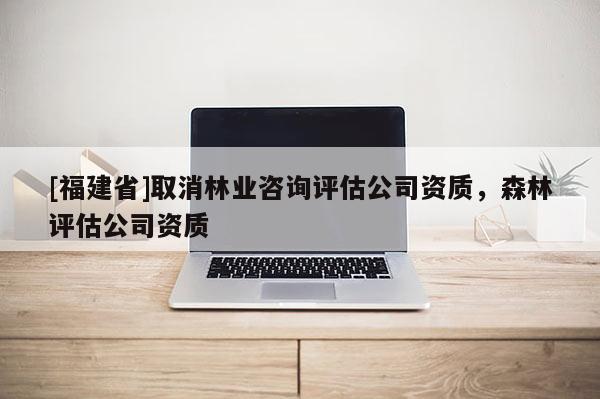 [福建省]取消林业咨询评估公司资质，森林评估公司资质