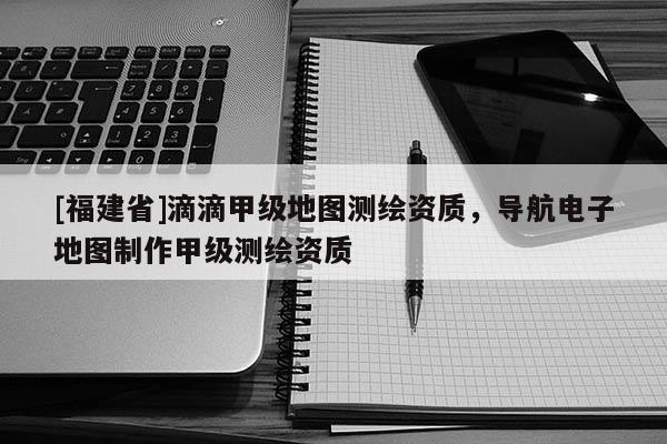 [福建省]滴滴甲级地图测绘资质，导航电子地图制作甲级测绘资质