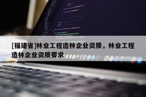 [福建省]林业工程造林企业资质，林业工程造林企业资质要求
