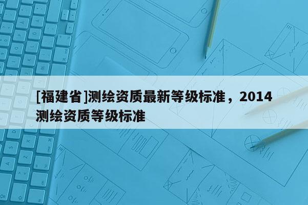 [福建省]测绘资质最新等级标准，2014测绘资质等级标准