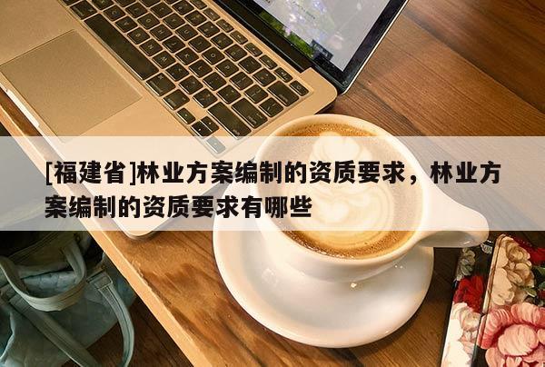 [福建省]林业方案编制的资质要求，林业方案编制的资质要求有哪些