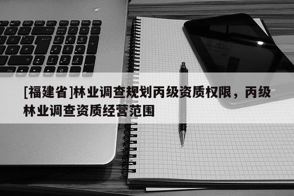 [福建省]林业调查规划丙级资质权限，丙级林业调查资质经营范围