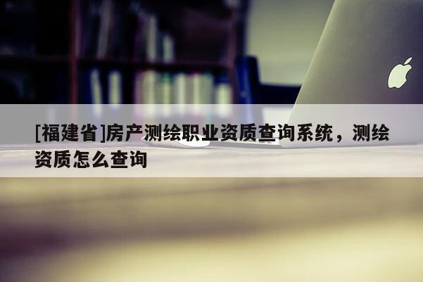 [福建省]房产测绘职业资质查询系统，测绘资质怎么查询