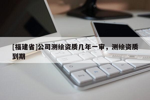 [福建省]公司测绘资质几年一审，测绘资质到期
