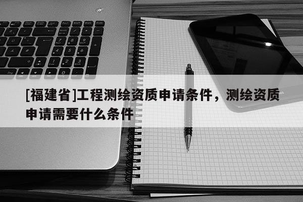 [福建省]工程测绘资质申请条件，测绘资质申请需要什么条件
