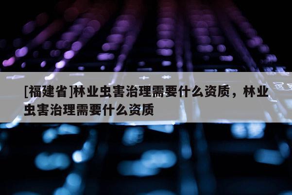 [福建省]林业虫害治理需要什么资质，林业虫害治理需要什么资质