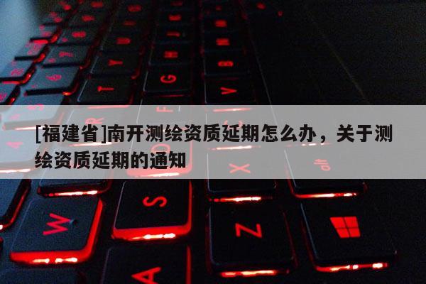 [福建省]南开测绘资质延期怎么办，关于测绘资质延期的通知