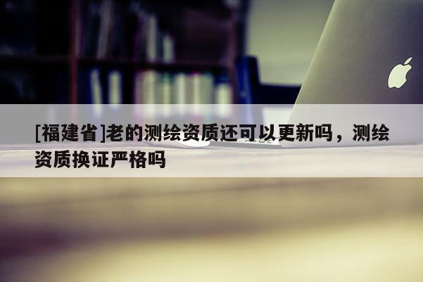 [福建省]老的测绘资质还可以更新吗，测绘资质换证严格吗