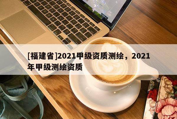 [福建省]2021甲级资质测绘，2021年甲级测绘资质