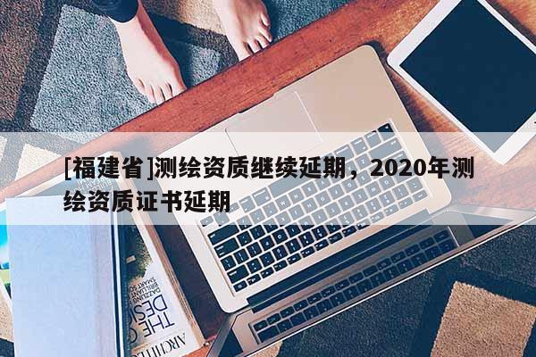 [福建省]测绘资质继续延期，2020年测绘资质证书延期