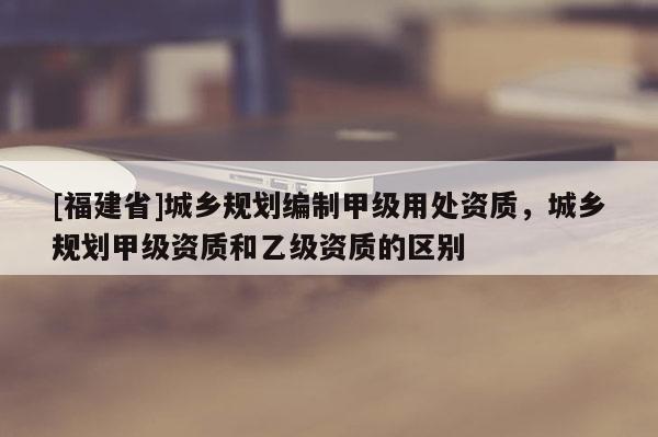 [福建省]城乡规划编制甲级用处资质，城乡规划甲级资质和乙级资质的区别