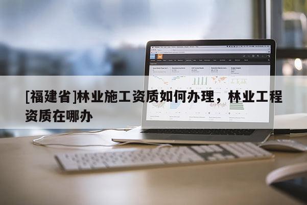 [福建省]林业施工资质如何办理，林业工程资质在哪办