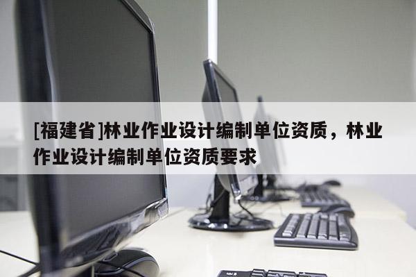[福建省]林业作业设计编制单位资质，林业作业设计编制单位资质要求