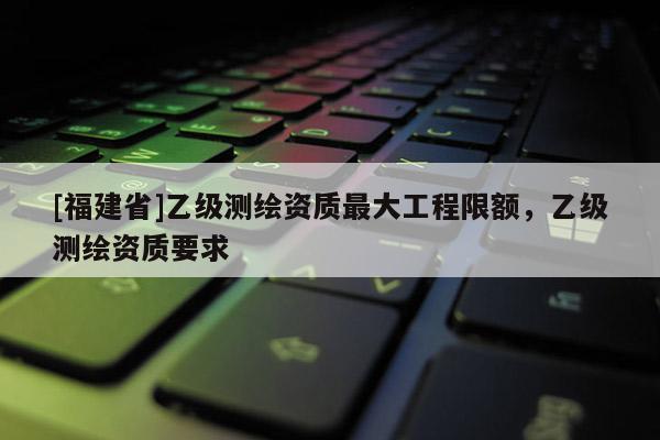 [福建省]乙级测绘资质最大工程限额，乙级测绘资质要求