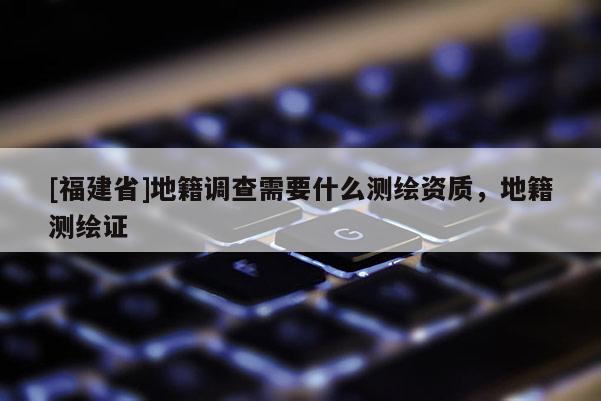 [福建省]地籍调查需要什么测绘资质，地籍测绘证