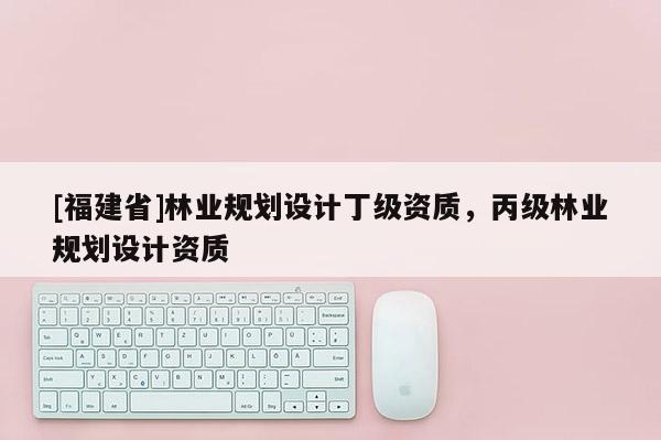 [福建省]林业规划设计丁级资质，丙级林业规划设计资质