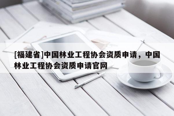 [福建省]中国林业工程协会资质申请，中国林业工程协会资质申请官网