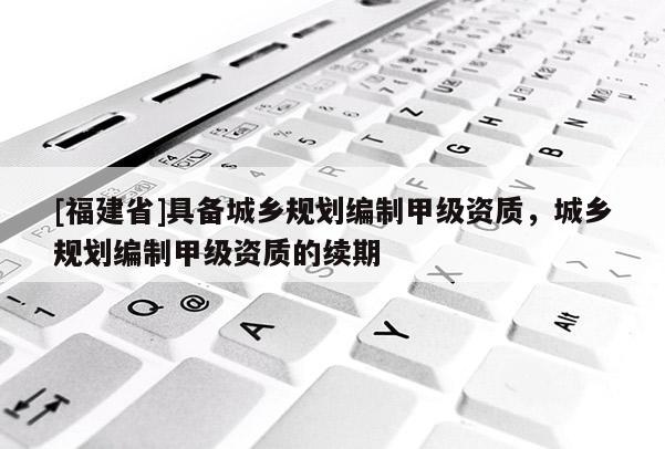[福建省]具备城乡规划编制甲级资质，城乡规划编制甲级资质的续期