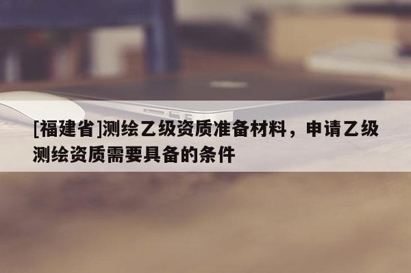 [福建省]测绘乙级资质准备材料，申请乙级测绘资质需要具备的条件