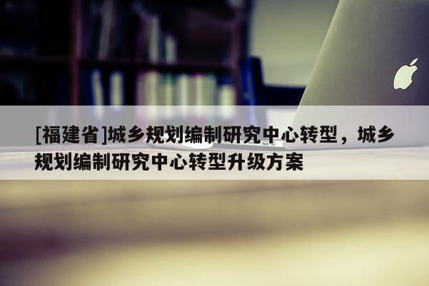 [福建省]城乡规划编制研究中心转型，城乡规划编制研究中心转型升级方案
