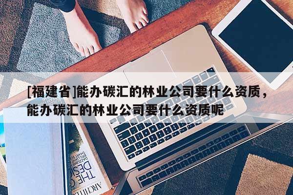 [福建省]能办碳汇的林业公司要什么资质，能办碳汇的林业公司要什么资质呢