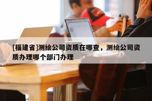 [福建省]测绘公司资质在哪查，测绘公司资质办理哪个部门办理