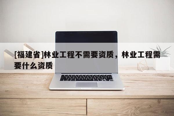 [福建省]林业工程不需要资质，林业工程需要什么资质