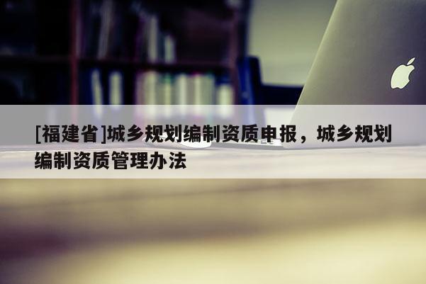 [福建省]城乡规划编制资质申报，城乡规划编制资质管理办法