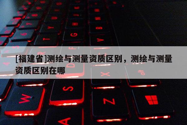 [福建省]测绘与测量资质区别，测绘与测量资质区别在哪