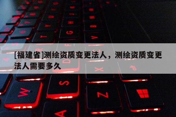 [福建省]测绘资质变更法人，测绘资质变更法人需要多久