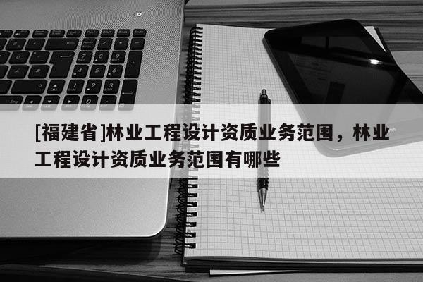 [福建省]林业工程设计资质业务范围，林业工程设计资质业务范围有哪些