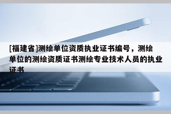 [福建省]测绘单位资质执业证书编号，测绘单位的测绘资质证书测绘专业技术人员的执业证书