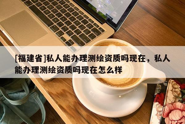 [福建省]私人能办理测绘资质吗现在，私人能办理测绘资质吗现在怎么样