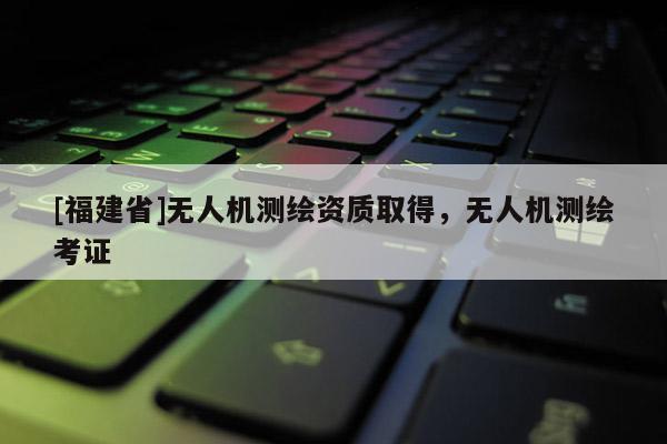 [福建省]无人机测绘资质取得，无人机测绘考证