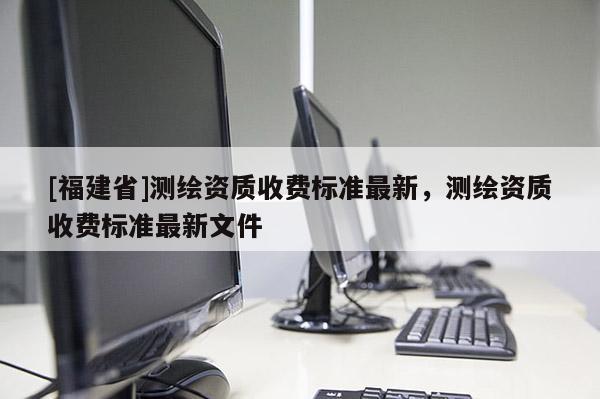 [福建省]测绘资质收费标准最新，测绘资质收费标准最新文件