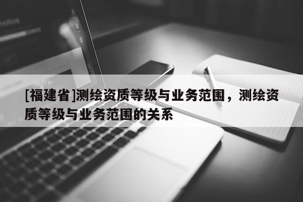 [福建省]测绘资质等级与业务范围，测绘资质等级与业务范围的关系