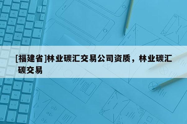 [福建省]林业碳汇交易公司资质，林业碳汇 碳交易