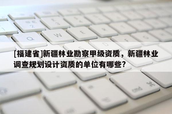 [福建省]新疆林业勘察甲级资质，新疆林业调查规划设计资质的单位有哪些?
