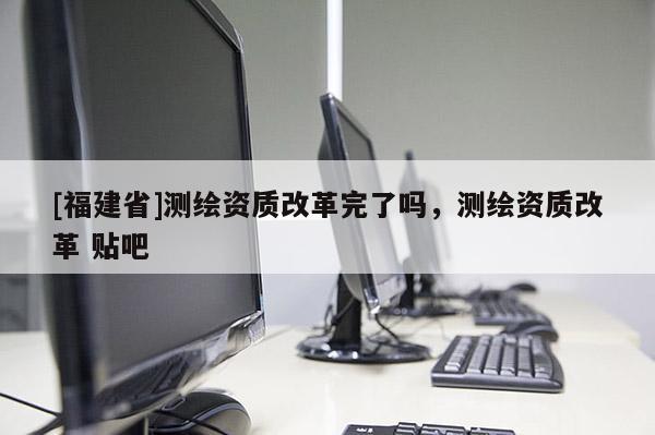 [福建省]测绘资质改革完了吗，测绘资质改革 贴吧